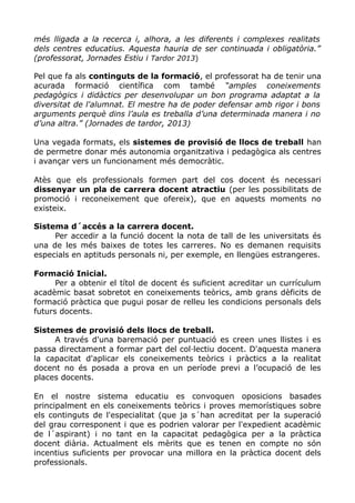 més lligada a la recerca i, alhora, a les diferents i complexes realitats
dels centres educatius. Aquesta hauria de ser continuada i obligatòria.”
(professorat, Jornades Estiu i Tardor 2013)
Pel que fa als continguts de la formació, el professorat ha de tenir una
acurada formació científica com també “amples coneixements
pedagògics i didàctics per desenvolupar un bon programa adaptat a la
diversitat de l'alumnat. El mestre ha de poder defensar amb rigor i bons
arguments perquè dins l’aula es treballa d’una determinada manera i no
d’una altra.” (Jornades de tardor, 2013)
Una vegada formats, els sistemes de provisió de llocs de treball han
de permetre donar més autonomia organitzativa i pedagògica als centres
i avançar vers un funcionament més democràtic.
Atès que els professionals formen part del cos docent és necessari
dissenyar un pla de carrera docent atractiu (per les possibilitats de
promoció i reconeixement que ofereix), que en aquests moments no
existeix.
Sistema d´accés a la carrera docent.
Per accedir a la funció docent la nota de tall de les universitats és
una de les més baixes de totes les carreres. No es demanen requisits
especials en aptituds personals ni, per exemple, en llengües estrangeres.
Formació Inicial.
Per a obtenir el títol de docent és suficient acreditar un currículum
acadèmic basat sobretot en coneixements teòrics, amb grans dèficits de
formació pràctica que pugui posar de relleu les condicions personals dels
futurs docents.
Sistemes de provisió dels llocs de treball.
A través d'una baremació per puntuació es creen unes llistes i es
passa directament a formar part del col·lectiu docent. D'aquesta manera
la capacitat d'aplicar els coneixements teòrics i pràctics a la realitat
docent no és posada a prova en un període previ a l’ocupació de les
places docents.
En el nostre sistema educatiu es convoquen oposicions basades
principalment en els coneixements teòrics i proves memorístiques sobre
els continguts de l'especialitat (que ja s´han acreditat per la superació
del grau corresponent i que es podrien valorar per l'expedient acadèmic
de l´aspirant) i no tant en la capacitat pedagògica per a la pràctica
docent diària. Actualment els mèrits que es tenen en compte no són
incentius suficients per provocar una millora en la pràctica docent dels
professionals.
 