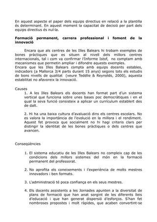 En aquest aspecte el paper dels equips directius en relació a la plantilla
és determinant. En aquest moment la capacitat de decisió per part dels
equips directius és nul·la.
Formació permanent, carrera professional i foment de la
innovació
Encara que als centres de les Illes Balears hi trobam exemples de
bones pràctiques que es situen al nivell dels millors centres
internacionals, tal i com va confirmar l’Informe Istof, no comptam amb
mecanismes que permetin ampliar i difondre aquests exemples.
Encara que les Illes Balears compta amb equips docents estables,
indicadors (a Mallorca 3/4 parts durant 15 anys) segons tots els estudis
de bons nivells de qualitat (veure Teddlie & Reynolds, 2000), aquesta
estabilitat no afavoreix la innovació.
Causes
1. A les Illes Balears els docents han format part d’un sistema
vertical que funciona sobre unes bases poc democràtiques i en el
qual la seva funció consisteix a aplicar un currículum establert des
de dalt.
2. Hi ha una baixa cultura d’avaluació dins els centres escolars. No
es valora la importància de l’evolució en la millora i el rendiment.
Aquest fet provoca que socialment no hi hagi criteris clars per
distingir la identitat de les bones pràctiques o dels centres que
avancen.
Conseqüències
1. El sistema educatiu de les Illes Balears no compleix cap de les
condicions dels millors sistemes del món en la formació
permanent del professorat.
2. No aprofita els coneixements i l’experiència de molts mestres
innovadors i ben formats.
3. L'administració té poca confiança en els seus mestres.
4. Els docents assistents a les Jornades apunten a la diversitat de
plans de formació que han anat sorgint de les diferents lleis
d’educació i que han generat dispersió d’esforços. S’han fet
nombroses propostes i molt ràpides, que acaben convertint-se
 