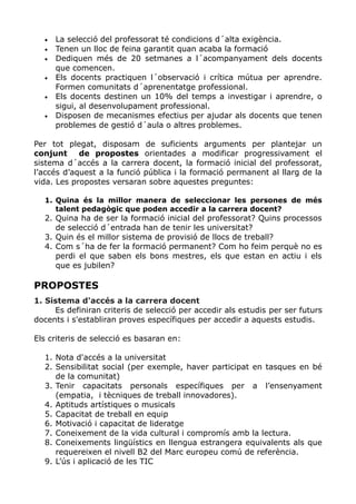 • La selecció del professorat té condicions d´alta exigència.
• Tenen un lloc de feina garantit quan acaba la formació
• Dediquen més de 20 setmanes a l´acompanyament dels docents
que comencen.
• Els docents practiquen l´observació i crítica mútua per aprendre.
Formen comunitats d´aprenentatge professional.
• Els docents destinen un 10% del temps a investigar i aprendre, o
sigui, al desenvolupament professional.
• Disposen de mecanismes efectius per ajudar als docents que tenen
problemes de gestió d´aula o altres problemes.
Per tot plegat, disposam de suficients arguments per plantejar un
conjunt de propostes orientades a modificar progressivament el
sistema d´accés a la carrera docent, la formació inicial del professorat,
l’accés d’aquest a la funció pública i la formació permanent al llarg de la
vida. Les propostes versaran sobre aquestes preguntes:
1. Quina és la millor manera de seleccionar les persones de més
talent pedagògic que poden accedir a la carrera docent?
2. Quina ha de ser la formació inicial del professorat? Quins processos
de selecció d´entrada han de tenir les universitat?
3. Quin és el millor sistema de provisió de llocs de treball?
4. Com s´ha de fer la formació permanent? Com ho feim perquè no es
perdi el que saben els bons mestres, els que estan en actiu i els
que es jubilen?
PROPOSTES
1. Sistema d'accés a la carrera docent
Es definiran criteris de selecció per accedir als estudis per ser futurs
docents i s'establiran proves específiques per accedir a aquests estudis.
Els criteris de selecció es basaran en:
1. Nota d'accés a la universitat
2. Sensibilitat social (per exemple, haver participat en tasques en bé
de la comunitat)
3. Tenir capacitats personals específiques per a l’ensenyament
(empatia, i tècniques de treball innovadores).
4. Aptituds artístiques o musicals
5. Capacitat de treball en equip
6. Motivació i capacitat de lideratge
7. Coneixement de la vida cultural i compromís amb la lectura.
8. Coneixements lingüístics en llengua estrangera equivalents als que
requereixen el nivell B2 del Marc europeu comú de referència.
9. L’ús i aplicació de les TIC
 