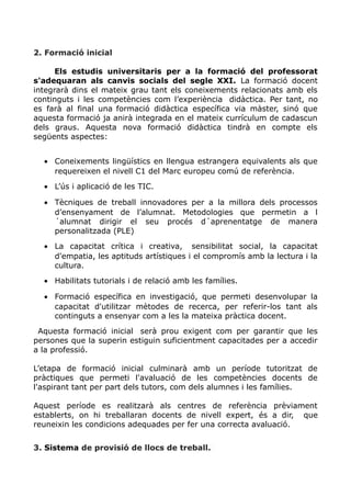 2. Formació inicial
Els estudis universitaris per a la formació del professorat
s'adequaran als canvis socials del segle XXI. La formació docent
integrarà dins el mateix grau tant els coneixements relacionats amb els
continguts i les competències com l’experiència didàctica. Per tant, no
es farà al final una formació didàctica específica via màster, sinó que
aquesta formació ja anirà integrada en el mateix currículum de cadascun
dels graus. Aquesta nova formació didàctica tindrà en compte els
següents aspectes:
• Coneixements lingüístics en llengua estrangera equivalents als que
requereixen el nivell C1 del Marc europeu comú de referència.
• L’ús i aplicació de les TIC.
• Tècniques de treball innovadores per a la millora dels processos
d’ensenyament de l’alumnat. Metodologies que permetin a l
´alumnat dirigir el seu procés d´aprenentatge de manera
personalitzada (PLE)
• La capacitat crítica i creativa, sensibilitat social, la capacitat
d'empatia, les aptituds artístiques i el compromís amb la lectura i la
cultura.
• Habilitats tutorials i de relació amb les famílies.
• Formació específica en investigació, que permeti desenvolupar la
capacitat d'utilitzar mètodes de recerca, per referir-los tant als
continguts a ensenyar com a les la mateixa pràctica docent.
Aquesta formació inicial serà prou exigent com per garantir que les
persones que la superin estiguin suficientment capacitades per a accedir
a la professió.
L’etapa de formació inicial culminarà amb un període tutoritzat de
pràctiques que permeti l'avaluació de les competències docents de
l'aspirant tant per part dels tutors, com dels alumnes i les famílies.
Aquest període es realitzarà als centres de referència prèviament
establerts, on hi treballaran docents de nivell expert, és a dir, que
reuneixin les condicions adequades per fer una correcta avaluació.
3. Sistema de provisió de llocs de treball.
 