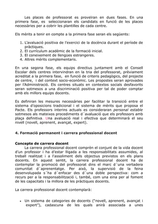 Les places de professorat es proveïran en dues fases. En una
primera fase, es seleccionaran els candidats en funció de les places
necessàries per a cobrir les plantilles de cada centre.
Els mèrits a tenir en compte a la primera fase seran els següents:
1. L’avaluació positiva de l’exercici de la docència durant el període de
pràctiques.
2. El currículum acadèmic de la formació inicial.
3. El coneixement de llengües estrangeres.
4. Altres mèrits complementaris.
En una segona fase, els equips directius juntament amb el Consell
Escolar dels centres intervindran en la tria del professorat, prèviament
acreditat a la primera fase, en funció de criteris pedagògics, del projecte
de centre, i del context socio-econòmic. Les propostes seran aprovades
per l’Administració. Els centres situats en contextos socials desfavorits
seran sotmesos a una discriminació positiva per tal de poder comptar
amb els millors equips docents.
Es definiran les mesures necessàries per facilitar la transició entre el
sistema d’oposicions tradicional i el sistema de mèrits que proposa el
Pacte. Els professors interins actuals es consideraran personal estable
sotmesos als mateixos procediments d´avaluació que els professors amb
plaça definitiva. Una avaluació real i efectiva que determinarà el seu
nivell (novell, aprenent, avançat, expert).
4. Formació permanent i carrera professional docent
Concepte de carrera docent
La carrera professional docent comprèn el conjunt de la vida docent
d’un professor i ha d’estar lligada a les responsabilitats assumides, al
treball realitzat i a l'assoliment dels objectius previstos en els plans
docents. En aquest sentit, la carrera professional docent ha de
contemplar la promoció del professorat dins el marc d´una vertadera
comunitat d´aprenentatge. Per això, la supervisió de la feina
desenvolupada s´ha d´enfocar des d´una doble perspectiva: com a
recurs per a la responsabilització i, també, com una eina per al foment
de les capacitats i la millora de les pràctiques docents.
La carrera professional docent contemplarà:
• Un sistema de categories de docents (“novell, aprenent, avançat i
expert”), cadascuna de les quals anirà associada a unes
 