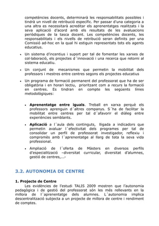 competències docents, determinarà les responsabilitats possibles i
tindrà un nivell de retribució específic. Per passar d'una categoria a
una altra es necessitarà acreditar els aprenentatges realitzats i la
seva aplicació d’acord amb els resultats de les avaluacions
periòdiques de la tasca docent. Les competències docents, les
responsabilitats i els nivells de retribució seran definits per una
Comissió ad-hoc en la qual hi estiguin representats tots els agents
educatius.
• Un sistema d’incentius i suport per tal de fomentar les xarxes de
col·laboració, els projectes d´innovació i una recerca que retorni al
sistema educatiu.
• Un conjunt de mecanismes que permetin la mobilitat dels
professors i mestres entre centres segons els projectes educatius
• Un programa de formació permanent del professorat que ha de ser
obligatòria i en horari lectiu, prioritzant com a recurs la formació
en centres. Es tindran en compte les següents línies
metodològiques:
• Aprenentatge entre iguals. Treball en xarxa perquè els
professors aprenguin d´altres companys. S´ha de facilitar la
mobilitat entre centres per tal d´afavorir el diàleg entre
experiències semblants.
• Aplicació a l´aula dels continguts, lligada a indicadors que
permetin avaluar l´efectivitat dels programes per tal de
consolidar un perfil de professorat investigador, reflexiu i
compromès amb l´aprenentatge al llarg de tota la seva vida
professional.
• Ampliació de l´oferta de Màsters en diversos perfils
d’especialització –diversitat curricular, diversitat d’alumnes,
gestió de centres,...-
3.2. AUTONOMIA DE CENTRE
1. Projecte de Centre
Les evidències de l’estudi TALIS 2009 mostren que l’autonomia
pedagògica i de gestió del professorat són les més rellevants en la
millora de l´aprenentatge dels alumnes. L´autonomia implica
descentralització subjecta a un projecte de millora de centre i rendiment
de comptes.
 