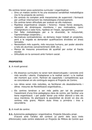 Els centres tenen poca autonomia curricular i organitzativa:
• Dins un mateix centre hi ha una excessiva variabilitat metodològica
(no hi ha projecte de centre).
• Els centres no compten amb mecanismes de supervisió i formació
per unificar internament les metodologies d'ensenyament.
• Els centres tenen dificultats per avaluar-se ells mateixos.
• Rigidesa organitzativa (espais i horaris): massa hores asseguts,
repetició de dinàmiques monòtona i poc motivadora, canvi
d’assignatura a cada hora, rigidesa en l’espai, agrupaments...
• Fan falta metodologies per a la diversitat, la inclusivitat,
l'aprenentatge cooperatiu...
• Normatives contradictòries: es demana major treball en projectes,
però a la vegada es demanden qualificacions dividides en àrees
tancades.
• Necessitam més suports, més recursos humans, per poder atendre
a tots els alumnes convenientment (EAP, etc.)
• Manca de mesures preventives de qualitat per evitar el fracàs
escolar.
• Dificultats en la connexió amb l'entorn social.
PROPOSTES
1. A nivell general:
• Els dissenys curriculars no seran tant desenvolupats i concrets sinó
més senzills i oberts. S'adaptaran a la realitat social i a la realitat
del moment que vivim. Partiran de capacitats i competències que
es concretaran en els continguts segons el Projecte de Centre.
• Les ràtios seran més reduïdes, es facilitaran els desdoblaments i
altres mesures de flexibilització organitzativa...
• Els centres tendiran a ser més petits per tal de propiciar
l’assoliment d’una línia pedagògica clara de centre, per facilitar una
bona organització i per poder donar una millor atenció a tots els
seus membres. Es plantejarà la possibilitat de dividir en dos els
centres més grans. Màxim dues línies a primària i tres a
secundària.
2. A nivell de centre:
2.1. Autonomia pedagògica i organitzativa. Projecte Educatiu propi.
D'acord amb l'anàlisi del context (a partir dels seus trets
diferencials) cada centre elaborarà un Projecte de Millora de Centre que
 