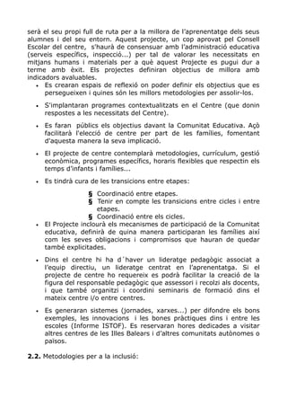serà el seu propi full de ruta per a la millora de l’aprenentatge dels seus
alumnes i del seu entorn. Aquest projecte, un cop aprovat pel Consell
Escolar del centre, s'haurà de consensuar amb l’administració educativa
(serveis específics, inspecció...) per tal de valorar les necessitats en
mitjans humans i materials per a què aquest Projecte es pugui dur a
terme amb èxit. Els projectes definiran objectius de millora amb
indicadors avaluables.
• Es crearan espais de reflexió on poder definir els objectius que es
persegueixen i quines són les millors metodologies per assolir-los.
• S'implantaran programes contextualitzats en el Centre (que donin
respostes a les necessitats del Centre).
• Es faran públics els objectius davant la Comunitat Educativa. Açò
facilitarà l'elecció de centre per part de les famílies, fomentant
d'aquesta manera la seva implicació.
• El projecte de centre contemplarà metodologies, currículum, gestió
econòmica, programes específics, horaris flexibles que respectin els
temps d’infants i famílies...
• Es tindrà cura de les transicions entre etapes:
§ Coordinació entre etapes.
§ Tenir en compte les transicions entre cicles i entre
etapes.
§ Coordinació entre els cicles.
• El Projecte inclourà els mecanismes de participació de la Comunitat
educativa, definirà de quina manera participaran les famílies així
com les seves obligacions i compromisos que hauran de quedar
també explicitades.
• Dins el centre hi ha d´haver un lideratge pedagògic associat a
l’equip directiu, un lideratge centrat en l’aprenentatga. Si el
projecte de centre ho requereix es podrà facilitar la creació de la
figura del responsable pedagògic que assessori i recolzi als docents,
i que també organitzi i coordini seminaris de formació dins el
mateix centre i/o entre centres.
• Es generaran sistemes (jornades, xarxes...) per difondre els bons
exemples, les innovacions i les bones pràctiques dins i entre les
escoles (Informe ISTOF). Es reservaran hores dedicades a visitar
altres centres de les Illes Balears i d’altres comunitats autònomes o
països.
2.2. Metodologies per a la inclusió:
 