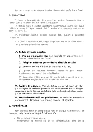 Des del principi es va acordar tractar els aspectes polèmics al final.
2. QUANTITAT
En base a l'experiència dels anteriors pactes fracassats tant a
l'Estat com a les Illes, ens ha semblat necessari:
1r. Definir tres o quatre qüestions fonamentals sobre les quals
caldria aconseguir "algun acord bàsic" i elaborar propostes clares sobre
com resoldre-les;
2n. Mobilitzar l'opinió pública perquè doni suport a aquestes
propostes;
3r. A partir d'aquest suport, exigir als polítics un pacte sobre elles.
Les qüestions prioritàries serien:
1ª. Reduïr el fracàs escolar.
1. Fer un diagnòstic clar que permeti fer una anàlisi dels
factors determinants del fracàs.
2 . Adoptar mesures per fer front al fracàs escolar
(1) detectar des de primària els alumnes amb risc,
(2) posar els recursos humans necessaris per aplicar
tractaments de suport individualitzats,
(3) implantar polítiques específiques d'ajuda als centres on es
concentren majors nombres d'alumnes amb risc.
2ª. Política lingüística. S'ha de definir un model lingüístic clar,
que asseguri el caràcter prioritari del coneixement de la llengua
catalana, el de la llengua castellana i de les llengües instrumentals
que es considerin necessàries.
3ª. Professionalització del professorat. Es necessari redefinir la
funció docent i lligarla a l´autonomia escolar i al lideratge
3. REFERÈNCIES
Hem procurat tenir en compte què han fet els que han millorat. Per
exemple, algunes mesures que funcionen són:
• Donar autonomia als centres.
• Fonamentar la millora no en la competitivitat, sinó en la
 