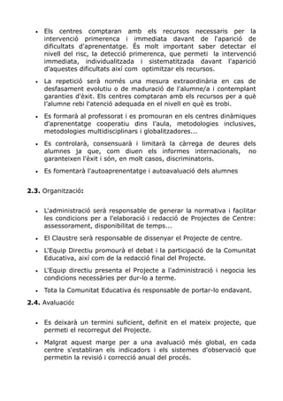 • Els centres comptaran amb els recursos necessaris per la
intervenció primerenca i immediata davant de l'aparició de
dificultats d'aprenentatge. És molt important saber detectar el
nivell del risc, la detecció primerenca, que permeti la intervenció
immediata, individualitzada i sistematitzada davant l'aparició
d'aquestes dificultats així com optimitzar els recursos.
• La repetició serà només una mesura extraordinària en cas de
desfasament evolutiu o de maduració de l'alumne/a i contemplant
garanties d'èxit. Els centres comptaran amb els recursos per a què
l’alumne rebi l'atenció adequada en el nivell en què es trobi.
• Es formarà al professorat i es promouran en els centres dinàmiques
d'aprenentatge cooperatiu dins l’aula, metodologies inclusives,
metodologies multidisciplinars i globalitzadores...
• Es controlarà, consensuarà i limitarà la càrrega de deures dels
alumnes ja que, com diuen els informes internacionals, no
garanteixen l'èxit i són, en molt casos, discriminatoris.
• Es fomentarà l'autoaprenentatge i autoavaluació dels alumnes
2.3. Organització:
• L'administració serà responsable de generar la normativa i facilitar
les condicions per a l'elaboració i redacció de Projectes de Centre:
assessorament, disponibilitat de temps...
• El Claustre serà responsable de dissenyar el Projecte de centre.
• L'Equip Directiu promourà el debat i la participació de la Comunitat
Educativa, així com de la redacció final del Projecte.
• L'Equip directiu presenta el Projecte a l'administració i negocia les
condicions necessàries per dur-lo a terme.
• Tota la Comunitat Educativa és responsable de portar-lo endavant.
2.4. Avaluació:
• Es deixarà un termini suficient, definit en el mateix projecte, que
permeti el recorregut del Projecte.
• Malgrat aquest marge per a una avaluació més global, en cada
centre s'establiran els indicadors i els sistemes d'observació que
permetin la revisió i correcció anual del procés.
 