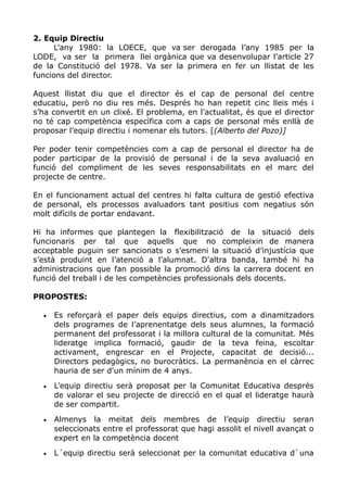 2. Equip Directiu
L’any 1980: la LOECE, que va ser derogada l’any 1985 per la
LODE, va ser la primera llei orgànica que va desenvolupar l’article 27
de la Constitució del 1978. Va ser la primera en fer un llistat de les
funcions del director.
Aquest llistat diu que el director és el cap de personal del centre
educatiu, però no diu res més. Després ho han repetit cinc lleis més i
s’ha convertit en un clixé. El problema, en l'actualitat, és que el director
no té cap competència específica com a caps de personal més enllà de
proposar l’equip directiu i nomenar els tutors. [(Alberto del Pozo)]
Per poder tenir competències com a cap de personal el director ha de
poder participar de la provisió de personal i de la seva avaluació en
funció del compliment de les seves responsabilitats en el marc del
projecte de centre.
En el funcionament actual del centres hi falta cultura de gestió efectiva
de personal, els processos avaluadors tant positius com negatius són
molt difícils de portar endavant.
Hi ha informes que plantegen la flexibilització de la situació dels
funcionaris per tal que aquells que no compleixin de manera
acceptable puguin ser sancionats o s’esmeni la situació d’injustícia que
s’està produint en l’atenció a l’alumnat. D'altra banda, també hi ha
administracions que fan possible la promoció dins la carrera docent en
funció del treball i de les competències professionals dels docents.
PROPOSTES:
• Es reforçarà el paper dels equips directius, com a dinamitzadors
dels programes de l’aprenentatge dels seus alumnes, la formació
permanent del professorat i la millora cultural de la comunitat. Més
lideratge implica formació, gaudir de la teva feina, escoltar
activament, engrescar en el Projecte, capacitat de decisió...
Directors pedagògics, no burocràtics. La permanència en el càrrec
hauria de ser d'un mínim de 4 anys.
• L’equip directiu serà proposat per la Comunitat Educativa després
de valorar el seu projecte de direcció en el qual el lideratge haurà
de ser compartit.
• Almenys la meitat dels membres de l’equip directiu seran
seleccionats entre el professorat que hagi assolit el nivell avançat o
expert en la competència docent
• L´equip directiu serà seleccionat per la comunitat educativa d`una
 