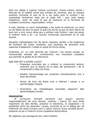 Això ens obliga a superar l’actual currículum, massa extens, tancat i
allunyat de la realitat social que envolta als alumnes, que en poques
ocasions connecta el que es fa a les aules amb el context i les
necessitats formatives reals per al segle XXI i que, amb massa
freqüència, perd de vista el que és essencial en la formació de
ciutadans conscients, responsables i crítics.
A més, abordar un canvi metodològic a les aules és essencial, un canvi
on els llibres de text no dictin el què s’ha de fer ja que no tenir llibres de
text com a únic recurs dóna peu a utilitzar més l’entorn i aquí els pares
hi tindrien molt a dir i es veurien involucrats activament en la vida
escolar.
Aquestes metodologies han de donar resposta, també, a les exigències
de formació del sector productiu, que necessita de persones amb
capacitat d'adaptació i treball en equip de forma eficaç.
Finalment, en un món dominat per internet i les xarxes socials, en
l’anomenada societat del coneixement, ens interessen ciutadans
que dominin la gestió de la informació.
QUÈ HAN FET A ALTRES LLOCS?
• Propostes concretes per a millorar la comprensió lectora,
entenent que la lectura és la base del pensament i de la
comprensió a totes les àrees.
• Establir l’aprenentatge per projectes /interdisciplinar com a
base del procés.
• Deixar de tenir les àrees com a referent i passar a un
aprenentatge integral.
• Diversificar les metodologies emprades depenent dels
aprenentatges cercats.
PROPOSTES
El currículum formarà persones que puguin assumir
responsablement els seus deures; conèixer i exercir els seus drets
respectant els dels demés; practicar la tolerància, la cooperació i la
solidaritat entre les persones i grups; exercitar-se en el diàleg per tal
d’afermar els drets humans com a valors comuns d’una societat plural i
preparar-se per a l’exercici d’una ciutadania democràtica.
Els objectius que perseguirà són, entre d’altres:
 
