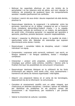 • Reforçar les capacitats afectives en tots els àmbits de la
personalitat i en les relacions amb els altres, així com rebutjar la
violència, els prejudicis de qualsevol tipus, els comportaments
sexistes i resoldre pacíficament els conflictes.
• Conèixer i exercir els seus drets i deures respectant els dels demés,
practicar la
• Desenvolupar tolerància, la cooperació i la solidaritat entre les
persones, exercitar-se en el diàleg i preparar-se per a l’exercici
d’una ciutadania democràtica.l’esperit creatiu i a la vegada,
desenvolupar actituds de confiança en un mateix, de participació,
de sentit crític, d’iniciativa personal i la capacitat per aprendre a
aprendre, planificar, prendre decisions i assumir responsabilitats.
• Valorar i respectar la diferència de sexes i la igualtat de drets i
oportunitats entre ells. Rebutjar els estereotips que suposen
discriminació entre dones i homes.
• Desenvolupar i consolidar hàbits de disciplina, estudi i treball
individual i en equip.
• Comprendre i expressar amb correcció, oralment i per escrit, en
llengua catalana i en llengua castellana, textos i missatges
complexos
• Interpretar i produir amb propietat, autonomia i creativitat
missatges que utilitzin codis artístics, científics i tècnics amb la
finalitat d’enriquir les possibilitats de comunicació i d’expressió.
• Desenvolupar destreses bàsiques en la utilització de les fonts
d’informació per adquirir, amb sentit crític, nous coneixements i
trametre’ls als altres de manera organitzada i intel·ligible.
• Adquirir una preparació bàsica en el camp de les tecnologies,
especialment les de la informació i la comunicació.
• Concebre el coneixement científic com un saber integrat, que
s’estructura en distintes disciplines, i conèixer i aplicar els mètodes
per identificar els problemes en els diversos camps del
coneixement i de l’experiència, per resoldre’ls i per prendre
decisions.
• Valorar la diversitat de cultures i societats.
 