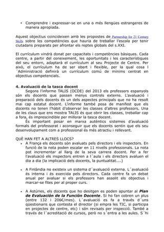 • Comprendre i expressar-se en una o més llengües estrangeres de
manera apropiada.
Aquest objectius coincideixen amb les propostes de Partnership for 21 Century
Skills sobre les competències que hauria de treballar l’escola per tenir
ciutadans preparats per afrontar els reptes globals del s.XXI.
El currículum vindrà donat per capacitats i competències bàsiques. Cada
centre, a partir del coneixement, les oportunitats i les característiques
del seu entorn, adaptarà el currículum al seu Projecte de Centre. Per
això, el currículum ha de ser obert i flexible, per la qual cosa l
´Administració definirà un currículum comú de mínims centrat en
objectius competencials.
4. Avaluació de la tasca docent
Segons l’informe TALIS (OCDE) del 2013 els professors espanyols
són els docents que passen menys controls externs. L’avaluació i
preparació dels docents és un dels aspectes principals que no ha resolt
mai cap estatut docent. L’informe també posa de manifest que els
docents no tenen l’hàbit d’observar les classes d’altres professors. Una
de les claus que ens mostra TALIS és que obrir les classes, treballar cap
a fora, és imprescindible per millorar la tasca docent.
És important posar en marxa autèntics sistemes d’avaluació
formals del professorat i aconseguir que els docents sentin que els seu
desenvolupament com a professional és més atractiu i rellevant.
QUÈ HAN FET A ALTRES LLOCS?
• A França els docents són avaluats pels directors i els inspectors. En
funció de la nota poden escalar en 11 nivells professionals. La nota
pot incrementar al llarg de la seva carrera docent. Per a fer
l'avaluació els inspectors entren a l´aula i els directors avaluen el
dia a dia (la implicació dels docents, la puntualitat....)
• A Finlàndia no existeix un sistema d´avaluació externa. L´avaluació
és interna i és exercida pels directors. Cada centre fa un debat
anual per avaluar si els professors han assolit els objectius i
marcar-se fites per al proper curs.
• A Astúries, els docents que ho desitgen es poden apuntar al Plan
de Evaluación de la Función Docente. Si ho fan cobren un plus
(entre 132 i 206€/mes). L´avaluació es fa a través d´uns
qüestionaris que contesta el director (si empra les TIC, si participa
en projectes de centre, etc) i són revisats per inspecció. També a
través de l´acreditació de cursos, però no s´entra a les aules. S´hi
 