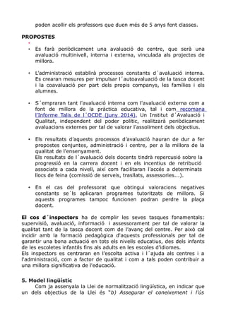 poden acollir els professors que duen més de 5 anys fent classes.
PROPOSTES
•
• Es farà periòdicament una avaluació de centre, que serà una
avaluació multinivell, interna i externa, vinculada als projectes de
millora.
• L’administració establirà processos constants d´avaluació interna.
Es crearan mesures per impulsar l´autoavaluació de la tasca docent
i la coavaluació per part dels propis companys, les famílies i els
alumnes.
• S´empraran tant l'avaluació interna com l'avaluació externa com a
font de millora de la pràctica educativa, tal i com recomana
l'Informe Talis de l´OCDE (juny 2014). Un Institut d´Avaluació i
Qualitat, independent del poder polític, realitzarà periòdicament
avaluacions externes per tal de valorar l'assoliment dels objectius.
• Els resultats d’aquests processos d’avaluació hauran de dur a fer
propostes conjuntes, administració i centre, per a la millora de la
qualitat de l'ensenyament.
Els resultats de l´avaluació dels docents tindrà repercusió sobre la
progressió en la carrera docent i en els incentius de retribució
associats a cada nivell, així com facilitaran l’accés a determinats
llocs de feina (comissió de serveis, trasllats, assessories...).
• En el cas del professorat que obtingui valoracions negatives
constants se´ls aplicaran programes tutoritzats de millora. Si
aquests programes tampoc funcionen podran perdre la plaça
docent.
El cos d´inspectors ha de complir les seves tasques fonamentals:
supervisió, avaluació, informació i assessorament per tal de valorar la
qualitat tant de la tasca docent com de l’avanç del centre. Per això cal
incidir amb la formació pedagògica d'aquests professionals per tal de
garantir una bona actuació en tots els nivells educatius, des dels infants
de les escoletes infantils fins als adults en les escoles d'idiomes.
Els inspectors es centraran en l’escolta activa i l´ajuda als centres i a
l'administració, com a factor de qualitat i com a tals poden contribuir a
una millora significativa de l'educació.
5. Model lingüístic
Com ja assenyala la Llei de normalització lingüística, en indicar que
un dels objectius de la Llei és “b) Assegurar el coneixement i l'ús
 