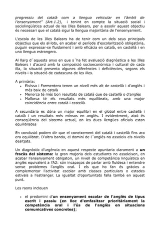 progressiu del català com a llengua vehicular en l'àmbit de
l'ensenyament” (Art.1.2), i tenint en compte la situació social i
sociolingüística actual de les Illes Balears, per a assolir aquest objectiu
és necessari que el català sigui la llengua majoritària de l'ensenyament.
L'escola de les Illes Balears ha de tenir com un dels seus principals
objectius que els al∙lots, en acabar el període d'escolarització obligatòria,
puguin expressar se fluidament i amb eficàcia en català, en castellà i en‐
una llengua estrangera.
Al llarg d´aquests anys en que s´ha fet avaluació diagnòstica a les Illes
Balears i d'acord amb la composició socioeconòmica i cultural de cada
illa, la situació presenta algunes diferències i deficiències, segons els
nivells i la situació de cadascuna de les illes.
A primària:
• Eivissa i Formentera tenen un nivell més alt de castellà i d'anglès i
més baix de català
• Menorca té més bon resultats de català que de castellà o d'anglès
• Mallorca té els resultats més equilibrats, amb una major
coincidència entre català i castellà.
A secundària es dóna un major equilibri en el global entre castellà i
català i un resultats més minsos en anglès. I evidentment, això és
conseqüència del sistema actual, on les dues llengües oficials estan
equilibrades
En conclusió podem dir que el coneixement del català i castellà fins ara
era equilibrat. D’altra banda, el domini de l´anglès no assoleix els nivells
desitjats.
Un diagnòstic d'urgència en aquest respecte apuntaria clarament a un
fracàs del sistema: la gran majoria dels estudiants no assoleixen, en
acabar l'ensenyament obligatori, un nivell de competència lingüística en
anglès equivalent a l'A2: són incapaços de parlar amb fluïdesa i entendre
sense problemes l'anglès oral. I els que ho fan és gràcies a
complementar l'activitat escolar amb classes particulars o estades
estivals a l'estranger. La igualtat d'oportunitats falla també en aquest
punt.
Les raons inclouen
• el predomini d'un ensenyament escolar de l'anglès de tipus
escrit i passiu (en lloc d'emfasitzar prioritàriament la
competència oral i l'ús de l'anglès en situacions
comunicatives concretes);
 