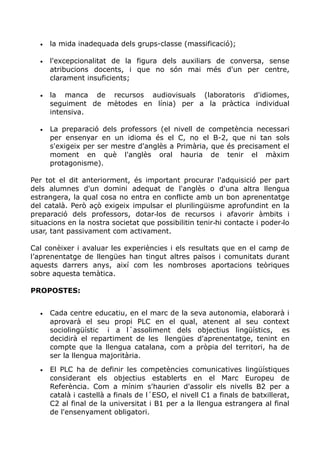• la mida inadequada dels grups-classe (massificació);
• l'excepcionalitat de la figura dels auxiliars de conversa, sense
atribucions docents, i que no són mai més d'un per centre,
clarament insuficients;
• la manca de recursos audiovisuals (laboratoris d'idiomes,
seguiment de mètodes en línia) per a la pràctica individual
intensiva.
• La preparació dels professors (el nivell de competència necessari
per ensenyar en un idioma és el C, no el B-2, que ni tan sols
s'exigeix per ser mestre d'anglès a Primària, que és precisament el
moment en què l'anglès oral hauria de tenir el màxim
protagonisme).
Per tot el dit anteriorment, és important procurar l'adquisició per part
dels alumnes d'un domini adequat de l'anglès o d'una altra llengua
estrangera, la qual cosa no entra en conflicte amb un bon aprenentatge
del català. Però açò exigeix impulsar el plurilingüisme aprofundint en la
preparació dels professors, dotar los de recursos i afavorir àmbits i‐
situacions en la nostra societat que possibilitin tenir hi contacte i poder lo‐ ‐
usar, tant passivament com activament.
Cal conèixer i avaluar les experiències i els resultats que en el camp de
l’aprenentatge de llengües han tingut altres països i comunitats durant
aquests darrers anys, així com les nombroses aportacions teòriques
sobre aquesta temàtica.
PROPOSTES:
• Cada centre educatiu, en el marc de la seva autonomia, elaborarà i
aprovarà el seu propi PLC en el qual, atenent al seu context
sociolingüístic i a l´assoliment dels objectius lingüístics, es
decidirà el repartiment de les llengües d'aprenentatge, tenint en
compte que la llengua catalana, com a pròpia del territori, ha de
ser la llengua majoritària.
• El PLC ha de definir les competències comunicatives lingüístiques
considerant els objectius establerts en el Marc Europeu de
Referència. Com a mínim s'haurien d'assolir els nivells B2 per a
català i castellà a finals de l´ESO, el nivell C1 a finals de batxillerat,
C2 al final de la universitat i B1 per a la llengua estrangera al final
de l'ensenyament obligatori.
 