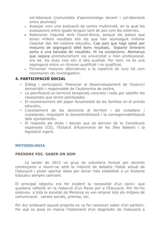 col·laboració (comunitats d'aprenentatge docent i col·laboració
entre alumnes)
• Avançar vers una avaluació de centre multinivell, en la qual les
avaluacions entre iguals tenguin tant de pes com les externes.
• Relacionar l'equitat amb l'excel·lència, perquè els països que
tenen millors resultats són els que han aconseguit millorar
l'equitat des del sistema educatiu. Cap país que hagi optat per
mesures de segregació obté bons resultats. Separar itineraris
porta a una baixada de resultats. Hi ha excepcions: Alemanya
que separa prematurament via universitat o món professional,
ara bé, les dues vies són d´alta qualitat. Per tant, no és una
segregació entre un itinerari qualiﬁcat i no qualiﬁcat.
• Fomentar mesures alternatives a la repetició de curs tal com
recomanen els investigadors.
4. PARTICIPACIÓ SOCIAL
• Diàleg i participació. Potenciar el desenvolupament de l’exercici
democràtic i responsable de l’autonomia de centre,
• La planificació en terminis temporals concrets i reals per satisfer les
necessitats que tenim plantejades
• El reconeixement del paper fonamental de les famílies en el procés
educatiu,
• L’acostament de les decisions al territori i als ciutadans i
ciutadanes, impulsant la descentralització i la corresponsabilització
dels ajuntaments.
• El respecte als drets i deures que es deriven de la Constitució
espanyola (CE), l’Estatut d’Autonomia de les Illes Balears i la
legislació vigent.
METODOLOGIA
PRENDRE FOC. SABER ON SOM
La tardor de 2012 un grup de voluntaris format per docents
començaren a reunir-se amb la intenció de debatre l’estat actual de
l’educació i poder aportar idees per donar més estabilitat a un Sistema
Educatiu sempre canviant.
El principal objectiu era fer evident la necessitat d’un canvi: que
quedaria reflectit en la redacció d’un Pacte per a l’Educació. Per fer-ho
extensiu a tota la societat de Menorca es van emprar tots els mitjans de
comunicació: xarxes socials, premsa, etc.
Per dur endavant aquest projecte es va fer necessari saber d’on partíem.
Per açò es posà en marxa l’elaboració d’un diagnòstic de l’educació a
 