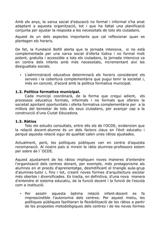 Amb els anys, la xarxa social d'educació no formal i informal s'ha anat
adaptant a aquesta organització, tot i que ha faltat una planificació
conjunta per ajustar la resposta a les necessitats de tots els ciutadans.
Aquest és un dels aspectes importants que cal reflexionar quan es
plantegen els horaris.
De fet, la Fundació Bofill alerta que la jornada intensiva, si no està
complementada per una xarxa social d'oferta lúdica i no formal molt
potent, gratuïta i accessible a tots els ciutadans, la jornada intensiva va
en contra dels infants amb més necessitats, incrementant així les
desigualtats socials.
• L'administració educativa determinarà els horaris considerant els
serveis i la cobertura complementària que pugui tenir la societat i,
més en concret, d'acord amb la política formativa municipal.
1.2. Política formativa municipal.
Cada municipi coordinarà, de la forma que cregui adient, els
processos educatius formals, informals i no formals que ofereix la
societat aportant oportunitats i oferta formativa complementària per a la
millora del benestar de tots els seus ciutadans, per avançar cap a la
construcció d'una Ciutat Educadora.
1.3. Ràtios
Tots els estudis consultats, entre ells els de l'OCDE, evidencien que
la relació docent-alumne és un dels factors claus en l'èxit educatiu i
perquè aquesta relació sigui de qualitat calen unes ràtios ajustades.
Actualment, però, les polítiques públiques van en contra d'aquesta
recomanació. Al nostre país si mirem la ràtio alumnes-professors estem
per sobre de l´OCDE.
Aquest ajustament de les ràtios impliquen noves maneres d'entendre
l'organització dels centres donant, per exemple, més protagonisme als
alumnes en el procés d'aprenentatge, desmitificant el triangle aula-grup
d'alumnes-tutor i, fins i tot, creant noves formes d'arquitectura escolar
més obertes i diversificades. Es tracta, en definitiva, d'una nova manera
d'entendre el sistema educatiu, de la funció docent i la funció de l'escola
com a institució.
• Per assolir aquesta òptima relació infant-docent es fa
imprescindible l'autonomia dels centres. Per aquest motiu, les
polítiques públiques facilitaran la flexibilització de les ràtios a partir
de les propostes metodològiques dels centres i de les noves formes
 