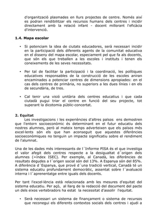 d'organització plasmades en llurs projectes de centre. Només així
es podran rendibilitzar els recursos humans dels centres i incidir
directament amb la relació infant - docent millorant l'eficàcia
d'intervenció.
1.4. Mapa escolar
• Si potenciam la idea de ciutats educadores, serà necessari incidir
en la participació dels diferents agents de la comunitat educativa
en el disseny del mapa escolar, especiament pel que fa als docents,
que són els que treballen a les escoles i instituts i tenen els
coneixements de les seves necessitats.
• Per tal de facilitar la participació i la coordinació, les polítiques
educatives responsables de la construcció de les escoles aniran
encaminades a potenciar centres de dimensions apropiades: en el
cas dels centres de primària, no superiors a les dues línies i en els
de secundària, de tres.
• Cal tenir una visió unitària dels centres educatius i que cada
ciutadà pugui triar el centre en funció del seu projecte, tot
superant la dicotomia públic-concertat.
2. Equitat
Les investigacions i les experiències d'altres països ens demostren
que l'entorn socioeconòmic és determinant en el futur educatiu dels
nostres alumnes, però al mateix temps adverteixen que els països més
excel·lents són els que han aconseguit que aquestes diferències
socioeconòmiques no tenguin un impacte significatiu sobre el rendiment
de l'alumnat.
Una de les dades més interessants de l´Informe PISA és el que investiga
el valor afegit dels centres respecte a la desigualtat d´origen dels
alumnes (=índex ISEC). Per exemple, al Canadà, les diferències de
resultats degudes a l´origen social són del 13%. A Espanya són del 85%.
A diferència d´Espanya, que prové d´una tradició vertical, Canadà té un
sistema educatiu profundament democràtic, assentat sobre l´avaluació
interna i l´aprenentatge entre iguals dels docents.
Per tant l'excel·lència està relacionada amb les mesures d'equitat del
sistema educatiu. Per açò, al llarg de la redacció del document del pacte
un dels eixos vertebradors ha estat la necessitat d'assolir l'equitat.
• Serà necessari un sistema de finançament o sistema de recursos
que reconegui els diferents contextos socials dels centres i ajudi a
 