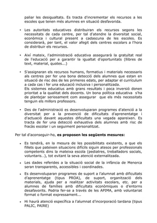 paliar les desigualtats. Es tracta d'incrementar els recursos a les
escoles que tenen més alumnes en situació desfavorida.
• Les autoritats educatives distribuiran els recursos segons les
necessitats de cada centre, per tal d'atendre la diversitat social,
econòmica i cultural present a cadascuna de les escoles. Es
considerarà, per tant, el valor afegit dels centres escolars a l'hora
de distribuir els recursos.
• Així mateix, l'administració educativa assegurarà la gratuïtat real
de l'educació per a garantir la igualtat d'oportunitats (llibres de
text, material, quotes...)
• S'assignaran els recursos humans, formatius i materials necessaris
als centres per fer una bona detecció dels alumnes que estan en
situació de risc des de les primeres edats, per adaptar el currículum
a cada cas i fer una educació inclusiva i personalitzada.
Els sistemes educatius amb grans resultats i poca inversió donen
prioritat a la qualitat dels docents. Un bona política educativa s'ha
de plantejar seriosament com assegurar que els més necessitats
tenguin els millors professors.
• Des de l'administració es desenvoluparan programes d'atenció a la
diversitat per a la prevenció de dificultats d'aprenentatge i
d'actuació davant aquestes dificultats una vegada apareixen. Es
tracta de fer una detecció exhaustiva dels alumnes amb risc de
fracàs escolar i un seguiment personalitzat.
Per tal d'aconseguir-ho, es proposen les següents mesures:
• Es tendirà, en la mesura de les possibilitats existents, a que els
fillets que pateixen situacions difícils siguin atesos per professionals
competents dins la mateixa escola (pediatres, treballadors socials,
voluntaris…), tot evitant la seva atenció externalitzada.
• Les dades referides a la situació social de la infància de Menorca
seran transparents, accessibles i coordinades.
• Es desenvoluparan programes de suport a l’alumnat amb dificultats
d’aprenentatge (tipus PROA), de suport, organització dels
materials, ajuda per a realitzar activitats escolars, etc. per a
alumnes de famílies amb dificultats econòmiques o d’entorns
desafavorits. Podria fer-se a través de les APIMA, amb voluntariat
format o format expressament...
• Hi haurà atenció específica a l’alumnat d’incorporació tardana (tipus
PALIC, PAIRE)
 