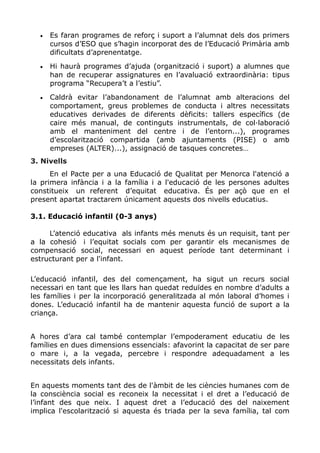 • Es faran programes de reforç i suport a l’alumnat dels dos primers
cursos d’ESO que s’hagin incorporat des de l’Educació Primària amb
dificultats d’aprenentatge.
• Hi haurà programes d’ajuda (organització i suport) a alumnes que
han de recuperar assignatures en l’avaluació extraordinària: tipus
programa “Recupera’t a l’estiu”.
• Caldrà evitar l’abandonament de l’alumnat amb alteracions del
comportament, greus problemes de conducta i altres necessitats
educatives derivades de diferents dèficits: tallers específics (de
caire més manual, de continguts instrumentals, de col·laboració
amb el manteniment del centre i de l’entorn...), programes
d’escolarització compartida (amb ajuntaments (PISE) o amb
empreses (ALTER)...), assignació de tasques concretes…
3. Nivells
En el Pacte per a una Educació de Qualitat per Menorca l'atenció a
la primera infància i a la família i a l'educació de les persones adultes
constitueix un referent d’equitat educativa. És per açò que en el
present apartat tractarem únicament aquests dos nivells educatius.
3.1. Educació infantil (0-3 anys)
L’atenció educativa als infants més menuts és un requisit, tant per
a la cohesió i l’equitat socials com per garantir els mecanismes de
compensació social, necessari en aquest període tant determinant i
estructurant per a l'infant.
L’educació infantil, des del començament, ha sigut un recurs social
necessari en tant que les llars han quedat reduïdes en nombre d’adults a
les famílies i per la incorporació generalitzada al món laboral d’homes i
dones. L’educació infantil ha de mantenir aquesta funció de suport a la
criança.
A hores d’ara cal també contemplar l’empoderament educatiu de les
famílies en dues dimensions essencials: afavorint la capacitat de ser pare
o mare i, a la vegada, percebre i respondre adequadament a les
necessitats dels infants.
En aquests moments tant des de l'àmbit de les ciències humanes com de
la consciència social es reconeix la necessitat i el dret a l’educació de
l’infant des que neix. I aquest dret a l’educació des del naixement
implica l'escolarització si aquesta és triada per la seva família, tal com
 