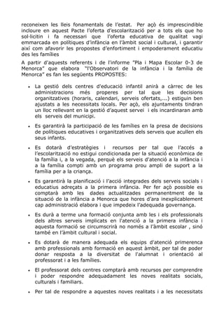 reconeixen les lleis fonamentals de l’estat. Per açò és imprescindible
incloure en aquest Pacte l’oferta d’escolarització per a tots els que ho
sol·licitin i fa necessari que l’oferta educativa de qualitat vagi
emmarcada en polítiques d’infància en l’àmbit social i cultural, i garantir
així com afavorir les propostes d’enfortiment i empoderament educatiu
des les famílies
A partir d'aquests referents i de l'informe ”Pla i Mapa Escolar 0-3 de
Menorca” que elabora “l'Observatori de la infància i la família de
Menorca” es fan les següents PROPOSTES:
• La gestió dels centres d'educació infantil anirà a càrrec de les
administracions més properes per tal que les decisions
organitzatives (horaris, calendari, serveis ofertats,...) estiguin ben
ajustats a les necessitats locals. Per açò, els ajuntaments tindran
un lloc rellevant en la gestió d’aquest servei i els incardinaran amb
els serveis del municipi.
• Es garantirà la participació de les famílies en la presa de decisions
de polítiques educatives i organitzatives dels serveis que acullen els
seus infants.
• Es dotarà d’estratègies i recursos per tal que l’accés a
l’escolarització no estigui condicionada per la situació econòmica de
la família i, a la vegada, perquè els serveis d'atenció a la infància i
a la família compti amb un programa prou ampli de suport a la
família per a la criança.
• Es garantirà la planificació i l’acció integrades dels serveis socials i
educatius adreçats a la primera infància. Per fer açò possible es
comptarà amb les dades actualitzades permanentment de la
situació de la infància a Menorca que hores d’ara inexplicablement
cap administració elabora i que impedeix l’adequada governança.
• Es durà a terme una formació conjunta amb les i els professionals
dels altres serveis implicats en l'atenció a la primera infància i
aquesta formació se circumscrirà no només a l’àmbit escolar , sinó
també en l’àmbit cultural i social.
• Es dotarà de manera adequada els equips d'atenció primerenca
amb professionals amb formació en aquest àmbit, per tal de poder
donar resposta a la diversitat de l'alumnat i orientació al
professorat i a les famílies.
• El professorat dels centres comptarà amb recursos per comprendre
i poder respondre adequadament les noves realitats socials,
culturals i familiars.
• Per tal de respondre a aquestes noves realitats i a les necessitats
 