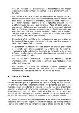 que en resulten es diversificaran i flexibilitzaran els models
organitzatius dels centres i programes per a la primera infància i la
família.
• Els centres d'educació infantil es convertiran en espais per a la
socialització de la criança, llocs de descoberta de bons models i de
fàcil accés als recursos d’orientació, assessorament, intercanvi...,
per donar resposta positiva a la complexitat creixent de les
problemàtiques internes que afronten. Atès el baix cost que
comporten i l’eficiència que presenten, es fa necessari mantenir
l’oferta d’activitats i programes adreçats a les famílies tenguin o no
els infants escolaritzats: “Espais familiars”, “Tallers per a famílies”,
“Als dos anys un dia d’escoleta”, “Tallers per a famílies que viuen a
dues cases”, “Massatges per a nadons”
• S'intentarà oferir sortida a les professionals que per motius de
limitacions físiques o per edat tenen dificultats per desenvolupar la
seva tasca directa amb els infants
• Es garantiran les mesures que afavoreixin un exercici professional
de qualitat: garantint l’assessorament, la formació i la supervisió
necessària dels treballadors implicats en l’atenció a la primera
infància i també el reconeixement laboral adequat especialment als
treballadors del 1er cicle.
• Per tal de donar continuïtat i coherència interna a l'etapa,
s'enllaçaran els dos cicles que la conformen i que institucionalment
estan tant separats.
• Els serveis d’avaluació del sistema educatiu prendran en
consideració els centres de 1er cicle d’EI i aquests seran
contemplats en les seves anàlisis i propostes de millora.
3.2. Educació d'Adults
Els Centres d’Educació d’Adults seran una peça molt important en el
sistema educatiu per a la promoció de l’estudi al llarg de tota la vida i
per oferir oportunitats de reenganxament a les persones que, per causes
diverses, hagin abandonat el sistema educatiu. La seva organització
modular, la distribució horària, les estratègies metodològiques, els tipus
d’agrupaments, etc. els faran molt atractius per a la gent que
necessitarà de “segones oportunitats” educatives o que tindrà noves
necessitats de formació: noves tecnologies, aprenentatge d’idiomes...
Els Centres d’Educació d’Adults respondran a les necessitats específiques
d’aquelles persones que hagin abandonat els estudis de forma prematura
i seran una plataforma de llançament cap a altres estudis de formació
 