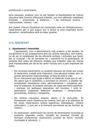 professional o universitària.
Serà necessari analitzar com es pot facilitar la flexibilització de l’oferta
educativa dels Centres d’Educació d’Adults, així com diferents modalitats
d’estudis – presencials, a distància...- i de distribució horària –
estacionalitat, intensiu -, etc.
Així mateix s’haurà d’analitzar les necessitats reals en infraestructures i
instal·lacions per a què puguin dur a terme la seva important funció
educativa i socialitzadora amb la major qualitat.
3.4. SOCIETAT
1. Ajuntament i comunitat
L’ajuntament, com a administració més propera a les escoles, ha
d'augmentar el seu protagonisme dins els centres educatius. Així mateix,
ha de ser el vertebrador de les diferents entitats i activitats que tenen
lloc al municipi i ha de fomentar-ne i coordinar-ne la participació. El
contacte fluït entre les diferents entitats que treballen amb els infants
serà imprescindible per tal de fer sentir l’escola com a part important del
poble.
• Els municipis dissenyaran un projecte educatiu de ciutat que cerqui
el compromís ciutadà amb l'educació. Una educació entesa com un
procés permanent d'aprenentatge, al llarg de tota la vida.
És un instrument que ajuda a definir el model de ciutat que es vol i
els valors que el sustenten, a concretar-ne accions i a establir les
complicitats necessàries entre administracions i ciutadania per
tirar-lo endavant. El projecte educatiu de ciutat permetrà planificar
i endreçar les polítiques educatives del municipi, i amb la
participació ciutadania elaborarà propostes i compromisos
permanents, dinàmics i compartits.
• Els centres educatius estaran oberts a la comunitat. Es
dissenyaran plans d’obertura de centres, tant per a la utilització de
les seves instal·lacions (pistes esportives, biblioteques, mitjans
informàtics...) com per a la formació permanent de les famílies de
l’entorn.
• Es reactivaran i potenciaran les xarxes de dinamització municipal ja
existents (Agendes Locals, Consells de joventut, Consell de
formació professional, associacions juvenils de lleure. Consells
municipals d´educació...)
 