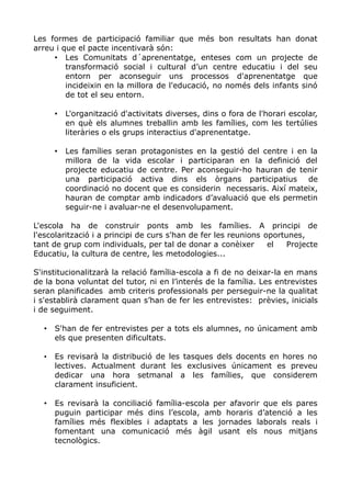 Les formes de participació familiar que més bon resultats han donat
arreu i que el pacte incentivarà són:
• Les Comunitats d´aprenentatge, enteses com un projecte de
transformació social i cultural d’un centre educatiu i del seu
entorn per aconseguir uns processos d'aprenentatge que
incideixin en la millora de l'educació, no només dels infants sinó
de tot el seu entorn.
• L'organització d'activitats diverses, dins o fora de l'horari escolar,
en què els alumnes treballin amb les famílies, com les tertúlies
literàries o els grups interactius d'aprenentatge.
• Les famílies seran protagonistes en la gestió del centre i en la
millora de la vida escolar i participaran en la definició del
projecte educatiu de centre. Per aconseguir-ho hauran de tenir
una participació activa dins els òrgans participatius de
coordinació no docent que es considerin necessaris. Així mateix,
hauran de comptar amb indicadors d’avaluació que els permetin
seguir-ne i avaluar-ne el desenvolupament.
L'escola ha de construir ponts amb les famílies. A principi de
l'escolarització i a principi de curs s'han de fer les reunions oportunes,
tant de grup com individuals, per tal de donar a conèixer el Projecte
Educatiu, la cultura de centre, les metodologies...
S'institucionalitzarà la relació família-escola a fi de no deixar-la en mans
de la bona voluntat del tutor, ni en l’interés de la família. Les entrevistes
seran planificades amb criteris professionals per perseguir-ne la qualitat
i s'establirà clarament quan s’han de fer les entrevistes: prèvies, inicials
i de seguiment.
• S'han de fer entrevistes per a tots els alumnes, no únicament amb
els que presenten dificultats.
• Es revisarà la distribució de les tasques dels docents en hores no
lectives. Actualment durant les exclusives únicament es preveu
dedicar una hora setmanal a les famílies, que considerem
clarament insuficient.
• Es revisarà la conciliació família-escola per afavorir que els pares
puguin participar més dins l’escola, amb horaris d’atenció a les
famílies més flexibles i adaptats a les jornades laborals reals i
fomentant una comunicació més àgil usant els nous mitjans
tecnològics.
 