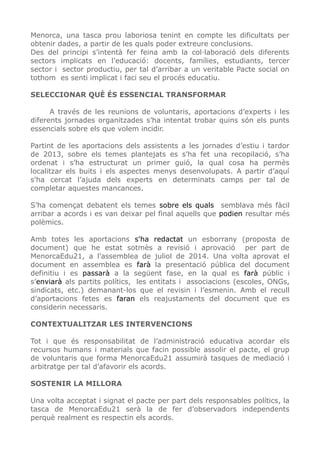 Menorca, una tasca prou laboriosa tenint en compte les dificultats per
obtenir dades, a partir de les quals poder extreure conclusions.
Des del principi s’intentà fer feina amb la col·laboració dels diferents
sectors implicats en l’educació: docents, famílies, estudiants, tercer
sector i sector productiu, per tal d’arribar a un veritable Pacte social on
tothom es senti implicat i faci seu el procés educatiu.
SELECCIONAR QUÈ ÉS ESSENCIAL TRANSFORMAR
A través de les reunions de voluntaris, aportacions d’experts i les
diferents jornades organitzades s’ha intentat trobar quins són els punts
essencials sobre els que volem incidir.
Partint de les aportacions dels assistents a les jornades d’estiu i tardor
de 2013, sobre els temes plantejats es s'ha fet una recopilació, s’ha
ordenat i s’ha estructurat un primer guió, la qual cosa ha permès
localitzar els buits i els aspectes menys desenvolupats. A partir d’aquí
s'ha cercat l’ajuda dels experts en determinats camps per tal de
completar aquestes mancances.
S’ha començat debatent els temes sobre els quals semblava més fàcil
arribar a acords i es van deixar pel final aquells que podien resultar més
polèmics.
Amb totes les aportacions s'ha redactat un esborrany (proposta de
document) que he estat sotmès a revisió i aprovació per part de
MenorcaEdu21, a l'assemblea de juliol de 2014. Una volta aprovat el
document en assemblea es farà la presentació pública del document
definitiu i es passarà a la següent fase, en la qual es farà públic i
s’enviarà als partits polítics, les entitats i associacions (escoles, ONGs,
sindicats, etc.) demanant-los que el revisin i l’esmenin. Amb el recull
d’aportacions fetes es faran els reajustaments del document que es
considerin necessaris.
CONTEXTUALITZAR LES INTERVENCIONS
Tot i que és responsabilitat de l’administració educativa acordar els
recursos humans i materials que facin possible assolir el pacte, el grup
de voluntaris que forma MenorcaEdu21 assumirà tasques de mediació i
arbitratge per tal d’afavorir els acords.
SOSTENIR LA MILLORA
Una volta acceptat i signat el pacte per part dels responsables polítics, la
tasca de MenorcaEdu21 serà la de fer d’observadors independents
perquè realment es respectin els acords.
 
