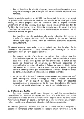 • Per tal d'agilitzar la relació, els pares i mares de cada un dels grups
elegiran un delegat per aula que farà de nexe entre el centre i les
famílies.
Capítol especial mereixen les APIMA que han estat de sempre un agent
de participació cabdal en els centres. Per tal de fer la seva gestió més
eficaç, el pacte proposa que no funcionin com a òrgans centrats
únicament en el seu centre, sinó que crearà mecanismes per tal de
facilitar la coordinació entre diferents associacions de pares i mares
d’alumnes de centres del mateix entorn o de tipologies semblants per tal
compartir models de gestió.
• Les famílies han de participar elprojecte educatiu del centre a
través d’un acord de compomís de drets i deures en l’pambit
família que vagi d´acord amb els objectius educatius establerts
conjuntament.
El segon aspecte assenyalat com a cabdal per les famílies és la
necessitat de promoure la seva formació per aconseguir un òptim
acompanyament en l’èxit escolar dels fills.
• En aquest sentit, s’acordaran en primer lloc quines són les
competències que han de tenir els pares i mares en l’educació dels
seus fills i s’establirà quines són les prioritàries, a partir de les
quals es dissenyarà el programa de formació específica en
competències parentals (Escoles o Tallers de pares). L’orientador
del centre o un expert extern seran els encarregats de guiar
aquests tallers pràctics per assessorar les famílies i donar-los eines
de com acompanyar els fills en el seu procés formatiu.
• Es promourà la formació interactiva (no només unidireccional, sinó
amb participació activa i diàleg) de pares i mares en temes
educatius i en el suport als seus fills i filles en aspectes
procedimentals o conceptuals: ús de noves tecnologies, tècniques
d'estudi per ajudar els fills des de casa, foment de la lectura...
3. Sistema productiu
De cada vegada s’està més d’acord en què les competències
necessàries per afrontar els reptes del futur són més semblants a les
competències de les empreses innovadores: esperit crític, reflexió, work
future skills, treball en equip... per tant es fa imprescindible una major i
millor relació entre els centres educatius i el sistema productiu.
En termes generals, podríem dir que es fa difícil encaixar empresa i
escola: ni l’empresa entén l’escola, ni l’escola entén l’empresa. Això fa
 