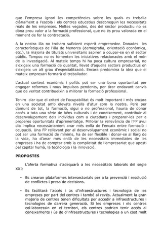 que l’empresa ignori les competències sobre les quals es treballa
diàriament a l’escola i els centres educatius desconeguin les necessitats
reals de les empreses. Moltes vegades, des del sector productiu no es
dóna prou valor a la formació professional, que no és prou valorada en el
moment de fer la contractació.
A la nostra illa no trobam suficient esperit emprenedor. Donades les
característiques de l’illa de Menorca (demografia, orientació econòmica,
etc.), la majoria de titulats universitaris aspiren a ocupar-se en el sector
públic. Tampoc no es fomenten les iniciatives relacionades amb el món
de la investigació. Al mateix temps hi ha poca cultura empresarial, no
s’exigeix una formació de qualitat, llevat d’aquells sectors productius on
s’exigeix un alt grau d’especialització. Encara predomina la idea que el
mateix empresari formarà el treballador.
L’actual context econòmic i polític pot ser una bona oportunitat per
engegar reformes i nous impulsos pendents, per tirar endavant canvis
que de veritat contribueixin a millorar la formació professional.
Tenim clar que el criteri de l’ocupabilitat és molt important i més encara
en una societat amb elevats nivells d’atur com la nostra. Però per
damunt de tot, la formació, sigui o no professional, hauria de donar
accés a tota una sèrie de béns culturals i de coneixement, contribuir al
desenvolupament dels individus com a ciutadans i preparar-los per a
properes oportunitats d’aprenentatge. Millorar la rellevància de l’FP avui
dia implica necessàriament anar més enllà de l’encaix entre formació i
ocupació. Una FP rellevant per al desenvolupament econòmic i social no
pot ser una formació de mínims, ha de ser flexible i donar-se al llarg de
la vida, ha d’anar més enllà de les necessitats immediates de les
empreses i ha de comptar amb la complicitat de l’empresariat que aposti
pel capital humà, la tecnologia i la innovació.
PROPOSTES
L’oferta formativa s’adequarà a les necessitats laborals del segle
XXI:
• Es crearan plataformes intersectorials per a la prevenció i resolució
de conflictes i presa de decisions.
• Es facilitarà l’accés i ús d’infraestructures i tecnologia de les
empreses per part del centres i també al revés. Actualment la gran
majoria de centres tenen dificultats per accedir a infraestructures i
tecnologies de darrera generació. Si les empreses i els centres
col·laboressin en el territori, els centres podrien tenir accés al
coneixements i ús de d’infraestructures i tecnologies a un cost molt
 
