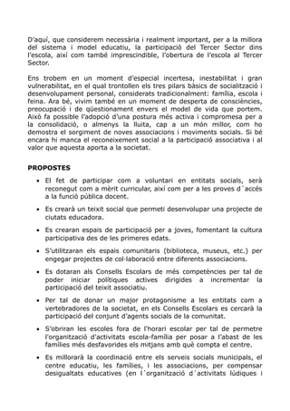 D’aquí, que considerem necessària i realment important, per a la millora
del sistema i model educatiu, la participació del Tercer Sector dins
l’escola, així com també imprescindible, l’obertura de l’escola al Tercer
Sector.
Ens trobem en un moment d’especial incertesa, inestabilitat i gran
vulnerabilitat, en el qual trontollen els tres pilars bàsics de socialització i
desenvolupament personal, considerats tradicionalment: família, escola i
feina. Ara bé, vivim també en un moment de desperta de consciències,
preocupació i de qüestionament envers el model de vida que portem.
Això fa possible l’adopció d’una postura més activa i compromesa per a
la consolidació, o almenys la lluita, cap a un món millor, com ho
demostra el sorgiment de noves associacions i moviments socials. Si bé
encara hi manca el reconeixement social a la participació associativa i al
valor que aquesta aporta a la societat.
PROPOSTES
• El fet de participar com a voluntari en entitats socials, serà
reconegut com a mèrit curricular, així com per a les proves d´accés
a la funció pública docent.
• Es crearà un teixit social que permeti desenvolupar una projecte de
ciutats educadora.
• Es crearan espais de participació per a joves, fomentant la cultura
participativa des de les primeres edats.
• S’utilitzaran els espais comunitaris (biblioteca, museus, etc.) per
engegar projectes de col·laboració entre diferents associacions.
• Es dotaran als Consells Escolars de més competències per tal de
poder iniciar polítiques actives dirigides a incrementar la
participació del teixit associatiu.
• Per tal de donar un major protagonisme a les entitats com a
vertebradores de la societat, en els Consells Escolars es cercarà la
participació del conjunt d’agents socials de la comunitat.
• S’obriran les escoles fora de l'horari escolar per tal de permetre
l'organització d'activitats escola-família per posar a l’abast de les
famílies més desfavorides els mitjans amb què compta el centre.
• Es millorarà la coordinació entre els serveis socials municipals, el
centre educatiu, les famílies, i les associacions, per compensar
desigualtats educatives (en l´organització d´activitats lúdiques i
 