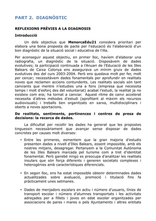 PART 2. DIAGNÒSTIC
REFLEXIONS PRÈVIES A LA DIAGNOSIS
Introducció
Un dels objectius que MenorcaEdu21 considera prioritari per
elabora una bona proposta de pacte per l'educació és l'elaboració d'un
bon diagnòstic de la situació social i educativa de l'illa.
Per aconseguir aquest objectiu, en primer lloc, havíem d’elaborar una
radiografia, un diagnòstic de la situació. Disposàvem de dades
evolutives; la participació continuada a l’Anuari de l’Educació de les Illes
Balears de Caixa Colonya ens assegurava un mínim gruix de dades
evolutives des del curs 2003-2004. Però ens quedava molt per fer, molt
per cercar; necessitàvem dades fonamentals per aprofundir en realitats
noves que reclamen accions contundents. Les realitats socials són tant
canviants que mentre n’estudies una a fons (empresa que necessita
temps i molt d’esforç des del voluntariat) acabat l’estudi, la realitat ja no
existeix com era; ha tornat a canviar. Aquest ritme de canvi accelerat
necessita d’altres mètodes d’estudi (aprofitant al màxim els recursos
audiovisuals) i treballs ben organitzats en xarxa, multidisciplinars i
oberts a noves aportacions.
De realitats, sentiments, pertinences i centres de presa de
decisions: la recerca de dades.
La dificultat per recollir les dades ha generat que les propostes
tinguessin necessàriament que avançar sense disposar de dades
concretes per causes molt diverses:
• Entre les primeres, esmentem que la gran majoria d’estudis
presenten dades a nivell d’Illes Balears, essent impossible, amb els
nostres mitjans, desagregar. Pertanyem a la Comunitat Autònoma
de les Illes Balears marcada pel turisme com a tret d’identitat
fonamental. Però gairebé ningú es preocupa d’analitzar les realitats
insulars que són força diferents i generen societats complexes i
heterogènies amb característiques diferencials.
• En segon lloc, ens ha estat impossible obtenir determinades dades
actualitzades sobre avaluació, promoció i titulació fins fa
pràcticament unes setmanes.
• Dades de menjadors escolars en actiu i número d’usuaris, línies de
transport escolar i número d’alumnes transportats i les activitats
adreçades per a fillets i joves en edat escolar organitzades per
associacions de pares i mares o pels Ajuntaments i altres entitats
 