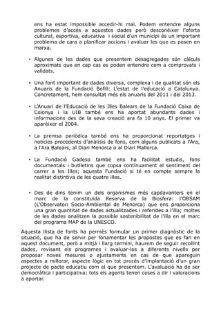 ens ha estat impossible accedir-hi mai. Podem entendre alguns
problemes d’accés a aquestes dades però desconèixer l’oferta
cultural, esportiva, educativa i social d’un municipi és un important
problema de cara a planificar accions i avaluar les que es posen en
marxa.
• Algunes de les dades que presentem desagregades són càlculs
aproximats que en cap cas es poden entendre com a comprovats i
validats.
• Una font important de dades diversa, complexa i de qualitat són els
Anuaris de la Fundació Bofill: L’estat de l’educació a Catalunya.
Concretament, hem consultat més els anuaris del 2011 i del 2013.
• L’Anuari de l’Educació de les Illes Balears de la Fundació Caixa de
Colonya i la UIB també ens ha aportat abundants dades i
informacions des de la seva creació ara fa 10 anys. El primer va
aparèixer el 2004.
• La premsa periòdica també ens ha proporcionat reportatges i
notícies procedents d’anàlisis de fons, com alguns publicats a l’Ara,
a l’Ara Balears, al Diari Menorca o al Diari Mallorca.
• La Fundació Gadeso també ens ha facilitat estudis, fons
documentals i butlletins que copsa contínuament el sentiment del
carrer a les Illes; aquesta Fundació si té en compte sempre la
realitat distintiva de les quatre illes.
• Des de dins tenim un dels organismes més capdavanters en el
marc de la constituïda Reserva de la Biosfera: l’OBSAM
(L’Observatori Socio-Ambiental de Menorca) que ens proporciona
una gran quantitat de dades actualitzades i referides a l’illa; moltes
de les dades analitzen la possible sostenibilitat de l’illa en el marc
del programa MAP de la UNESCO.
Aquesta llista de fonts ha permès formular un primer diagnòstic de la
situació, que ha de servir per fonamentar les propostes que es fan en
aquest document, però a mitjà i llarg termini, haurem de seguir recollint
dades, revisant els programes i avaluar-los a diferents nivells per
proposar noves mesures o ajustaments en cas de que apareguin
aspectes a millorar, aspecte lògic en tot procés d’implantació d’un gran
projecte de pacte educatiu com el que presentem. L’avaluació ha de ser
democràtica i participativa; tots els agents tenen coses a dir i valoracions
a aportar.
 