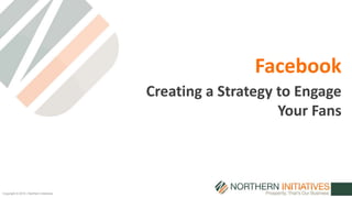 Copyright © 2014 | Northern Initiatives 
Facebook 
Creating a Strategy to Engage 
Your Fans 
 
