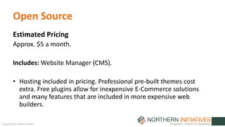Copyright © 2015 | Northern Initiatives
Open Source
Estimated Pricing
Approx. $5 a month.
Includes: Website Manager (CMS).
• Hosting included in pricing. Professional pre-built themes cost
extra. Free plugins allow for inexpensive E-Commerce solutions
and many features that are included in more expensive web
builders.
 