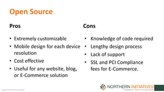 Copyright © 2015 | Northern Initiatives
Open Source
• Extremely customizable
• Mobile design for each device
resolution
• Cost effective
• Useful for any website, blog,
or E-Commerce solution
Pros Cons
• Knowledge of code required
• Lengthy design process
• Lack of support
• SSL and PCI Compliance
fees for E-Commerce.
 