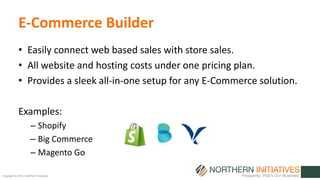 Copyright © 2015 | Northern Initiatives
E-Commerce Builder
• Easily connect web based sales with store sales.
• All website and hosting costs under one pricing plan.
• Provides a sleek all-in-one setup for any E-Commerce solution.
Examples:
– Shopify
– Big Commerce
– Magento Go
 
