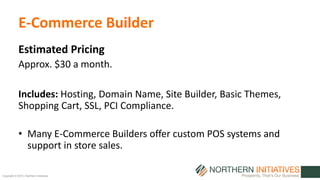 Copyright © 2015 | Northern Initiatives
E-Commerce Builder
Estimated Pricing
Approx. $30 a month.
Includes: Hosting, Domain Name, Site Builder, Basic Themes,
Shopping Cart, SSL, PCI Compliance.
• Many E-Commerce Builders offer custom POS systems and
support in store sales.
 