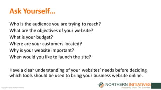 Copyright © 2015 | Northern Initiatives
Ask Yourself…
Who is the audience you are trying to reach?
What are the objectives of your website?
What is your budget?
Where are your customers located?
Why is your website important?
When would you like to launch the site?
Have a clear understanding of your websites’ needs before deciding
which tools should be used to bring your business website online.
 