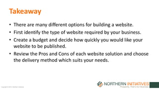 Copyright © 2015 | Northern Initiatives
Takeaway
• There are many different options for building a website.
• First identify the type of website required by your business.
• Create a budget and decide how quickly you would like your
website to be published.
• Review the Pros and Cons of each website solution and choose
the delivery method which suits your needs.
 