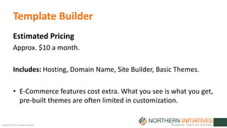 Copyright © 2015 | Northern Initiatives
Template Builder
Estimated Pricing
Approx. $10 a month.
Includes: Hosting, Domain Name, Site Builder, Basic Themes.
• E-Commerce features cost extra. What you see is what you get,
pre-built themes are often limited in customization.
 