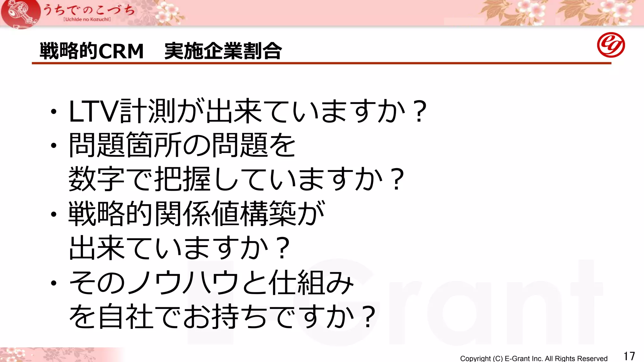 戦略略的CRM 実施企業割合 
Copyright (C) E-Grant Inc. All Rights Reserved E-Grant 
㻝㻣 
・LTV計測が出来ていますか？ 
・問題箇所の問題を 
数字で把握していますか？ 
・戦略略的関係値構築が 
出来ていますか？ 
・そのノウハウと仕組み 
を⾃自社でお持ちですか？ 
 