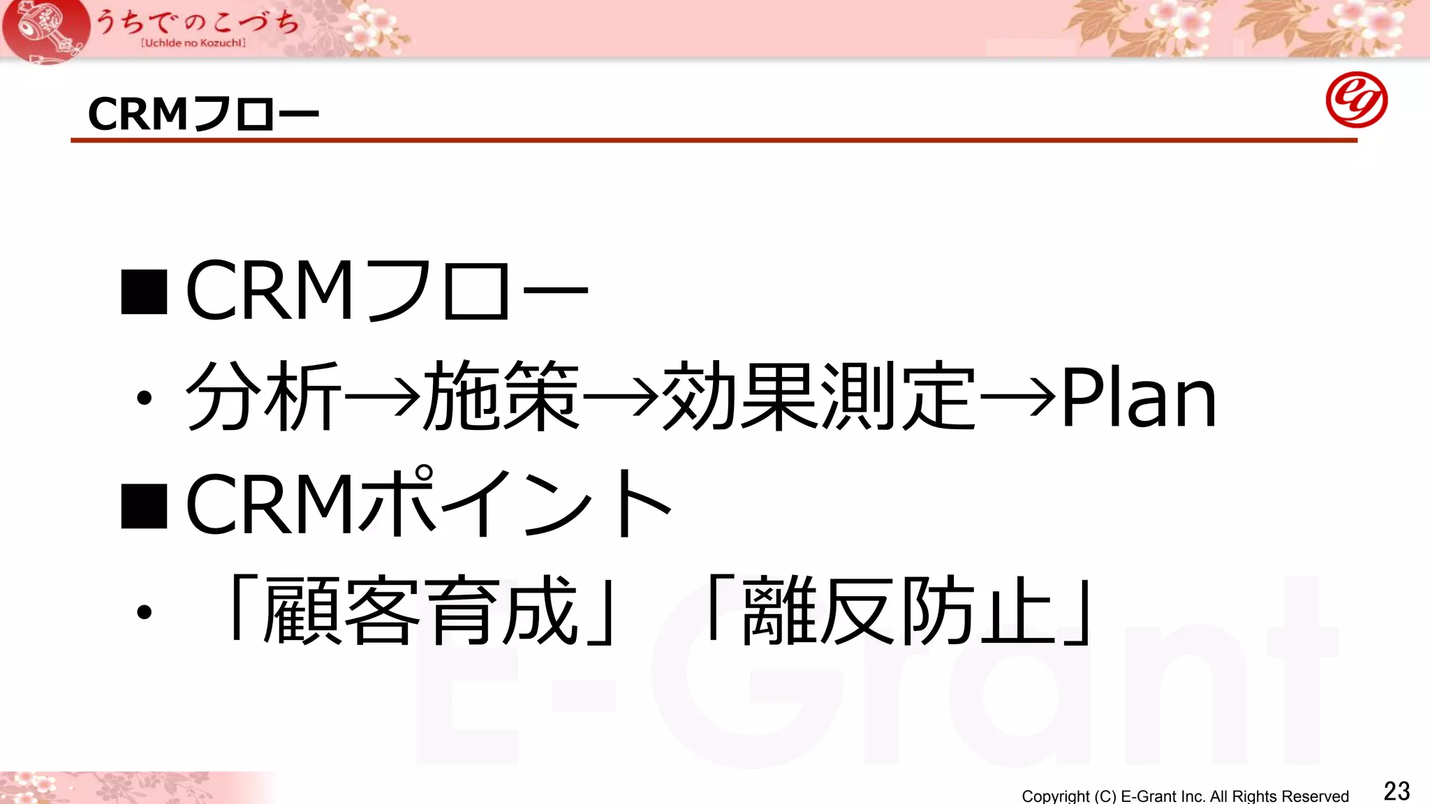 ■CRMフロー 
・分析→施策→効果測定→Plan 
■CRMポイント 
・「顧客育成」「離離反防⽌止」 
Copyright (C) E-Grant Inc. All Rights Reserved E-Grant 㻞㻟 
CRMフロー 
 