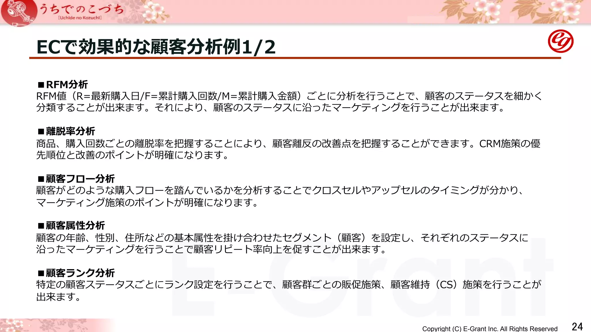 ECで効果的な顧客分析例例1/2 
■RFM分析 
RFM値（R=最新購⼊入⽇日/F=累累計購⼊入回数/M=累累計購⼊入⾦金金額）ごとに分析を⾏行行うことで、顧客のステータスを細かく 
分類することが出来ます。それにより、顧客のステータスに沿ったマーケティングを⾏行行うことが出来ます。 
 
■離離脱率率率分析 
商品、購⼊入回数ごとの離離脱率率率を把握することにより、顧客離離反の改善点を把握することができます。CRM施策の優 
先順位と改善のポイントが明確になります。 
 
■顧客フロー分析 
顧客がどのような購⼊入フローを踏んでいるかを分析することでクロスセルやアップセルのタイミングが分かり、 
マーケティング施策のポイントが明確になります。 
 
■顧客属性分析 
顧客の年年齢、性別、住所などの基本属性を掛け合わせたセグメント（顧客）を設定し、それぞれのステータスに 
沿ったマーケティングを⾏行行うことで顧客リピート率率率向上を促すことが出来ます。 
 
■顧客ランク分析 
特定の顧客ステータスごとにランク設定を⾏行行うことで、顧客群ごとの販促施策、顧客維持（CS）施策を⾏行行うことが 
出来ます。 
 
Copyright (C) E-Grant Inc. All Rights Reserved E-Grant 㻞㻠 
 