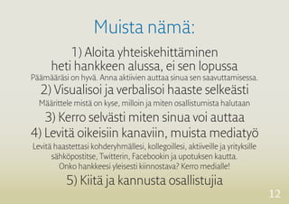 12 
Muista nämä: 
1) Aloita yhteiskehittäminen 
heti hankkeen alussa, ei sen lopussa 
Päämääräsi on hyvä. Anna aktiivien auttaa sinua sen saavuttamisessa. 
2) Visualisoi ja verbalisoi haaste selkeästi 
Määrittele mistä on kyse, milloin ja miten osallistumista halutaan 
3) Kerro selvästi miten sinua voi auttaa 
4) Levitä oikeisiin kanaviin, muista mediatyö 
Levitä haastettasi kohderyhmällesi, kollegoillesi, aktiiveille ja yrityksille 
sähköpostitse, 
Twitterin, Facebookin ja upotuksen kautta. 
Onko hankkeesi yleisesti kiinnostava? Kerro medialle! 
5) Kiitä ja kannusta osallistujia 
 