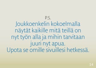 14 
P.S. 
Joukkoenkelin kokoelmalla 
näytät kaikille mitä teillä on 
nyt työn alla ja mihin tarvitaan 
juuri nyt apua. 
Upota se omille sivuillesi hetkessä. 
 