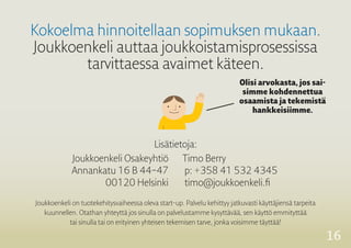 16 
Kokoelma hinnoitellaan sopimuksen mukaan. 
Joukkoenkeli auttaa joukkoistamisprosessissa 
tarvittaessa avaimet käteen. 
Olisi arvokasta, jos sai-simme 
kohdennettua 
osaamista ja tekemistä 
hankkeisiimme. 
Joukkoenkeli on tuotekehitysvaiheessa oleva start-up. Palvelu kehittyy jatkuvasti käyttäjiensä tarpeita 
kuunnellen. Otathan yhteyttä jos sinulla on palvelustamme kysyttävää, sen käyttö emmityttää 
tai sinulla tai on erityinen yhteisen tekemisen 
tarve, jonka voisimme täyttää! 
Lisätietoja: 
Joukkoenkeli Osakeyhtiö 
Annankatu 16 B 44–47 
00120 Helsinki 
Timo Berry 
p: +358 41 532 4345 
timo@joukkoenkeli.fi 
