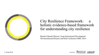 City Resilience Framework: a 
holistic evidence-based framework 
for understanding city resilience 
Braulio Eduardo Morera | Arup International Development 
5th International Disaster and Risk Conference IDRC 2014 
supported by 
© Arup 2014 
 