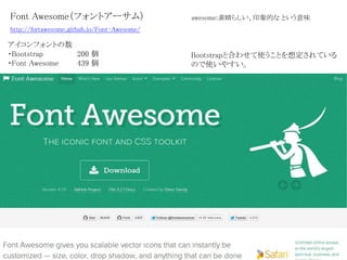 Font Awesome（フォントアーサム）
アイコンフォントの数
・Bootstrap 200 個
・Font Awesome 439 個
awesome:素晴らしい、印象的な という意味
Bootstrapと合わせて使うことを想定されている
ので使いやすい。
http://fortawesome.github.io/Font-Awesome/
 