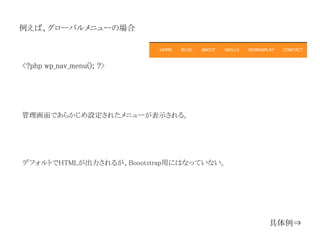 例えば、グローバルメニューの場合
<?php wp_nav_menu(); ?>
管理画面であらかじめ設定されたメニューが表示される。
具体例⇒
デフォルトでHTMLが出力されるが、Boootstrap用にはなっていない。
 