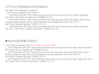 <div class="menu-mainmenu-container">
<ul id="menu-mainmenu" class="menu">
<li id="menu-item-30" class="menu-item menu-item-type-post_type menu-item-object-page menu-
item-30"><a href="http://localhost/wp/">HOME</a></li>
<li id="menu-item-31" class="menu-item menu-item-type-post_type menu-item-object-page current-
menu-item page_item page-item-2 current_page_item current_page_parent menu-item-31"><a
href="http://localhost/wp/blog/">BLOG</a></li>
<li id="menu-item-35" class="menu-item menu-item-type-post_type menu-item-object-page menu-
item-35"><a href="http://localhost/wp/about/">ABOUT</a></li>
：
★ Bootstrapが有効になる出力
☆デフォルトのWordPressでのHTML出力
<ul id="menu-mainmenu" class="nav navbar-nav navbar-right">
<li id="menu-item-30" class="menu-item menu-item-type-post_type menu-item-object-page menu-item-
30"><a href="http://localhost/wp/">HOME</a></li>
<li id="menu-item-31" class="menu-item menu-item-type-post_type menu-item-object-page current-
menu-item page_item page-item-2 current_page_item current_page_parent menu-item-31"><a
href="http://localhost/wp/blog/">BLOG</a></li>
<li id="menu-item-35" class="menu-item menu-item-type-post_type menu-item-object-page menu-item-
35"><a href="http://localhost/wp/about/">ABOUT</a></li>
：
 